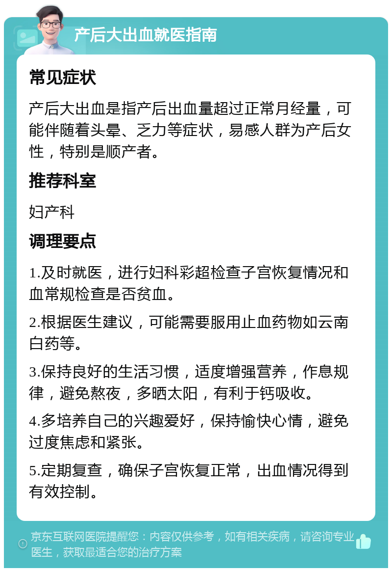 产后大出血就医指南 常见症状 产后大出血是指产后出血量超过正常月经量，可能伴随着头晕、乏力等症状，易感人群为产后女性，特别是顺产者。 推荐科室 妇产科 调理要点 1.及时就医，进行妇科彩超检查子宫恢复情况和血常规检查是否贫血。 2.根据医生建议，可能需要服用止血药物如云南白药等。 3.保持良好的生活习惯，适度增强营养，作息规律，避免熬夜，多晒太阳，有利于钙吸收。 4.多培养自己的兴趣爱好，保持愉快心情，避免过度焦虑和紧张。 5.定期复查，确保子宫恢复正常，出血情况得到有效控制。