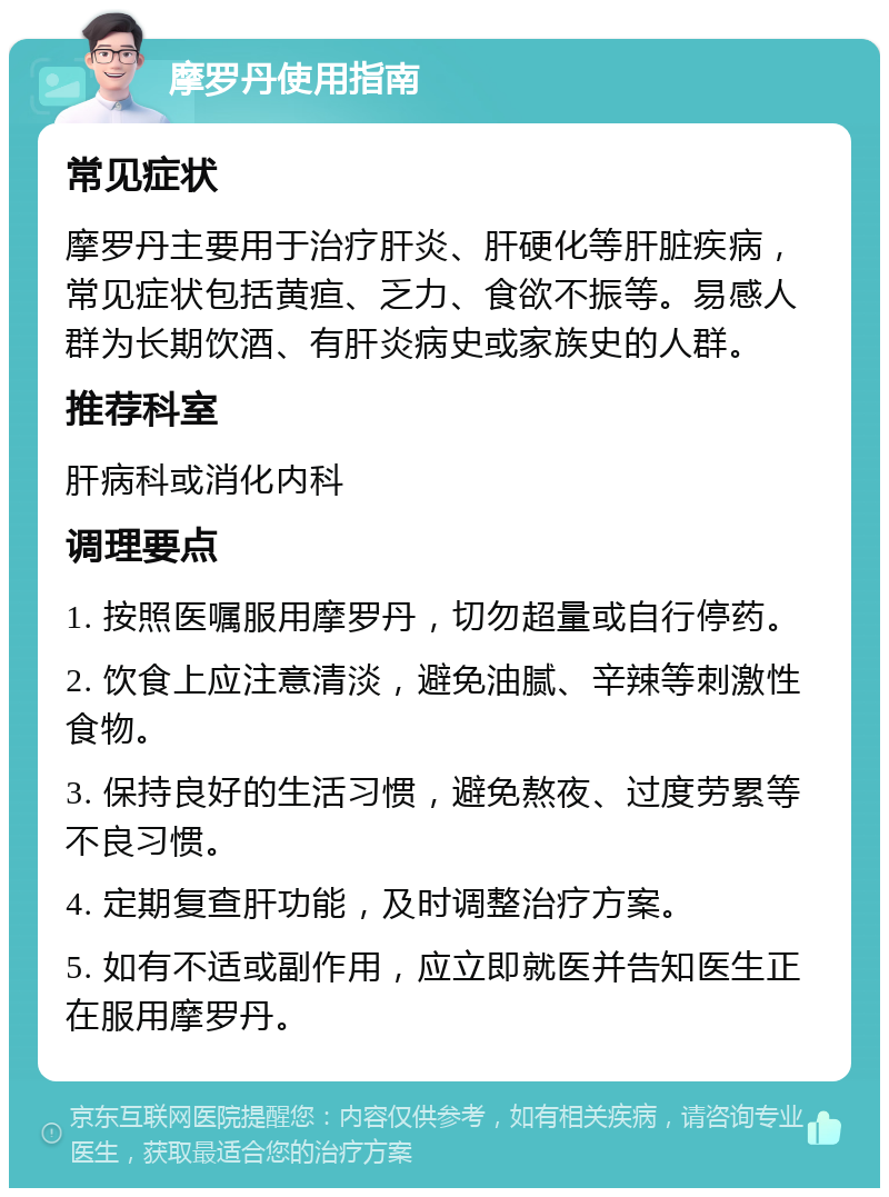 摩罗丹使用指南 常见症状 摩罗丹主要用于治疗肝炎、肝硬化等肝脏疾病，常见症状包括黄疸、乏力、食欲不振等。易感人群为长期饮酒、有肝炎病史或家族史的人群。 推荐科室 肝病科或消化内科 调理要点 1. 按照医嘱服用摩罗丹，切勿超量或自行停药。 2. 饮食上应注意清淡，避免油腻、辛辣等刺激性食物。 3. 保持良好的生活习惯，避免熬夜、过度劳累等不良习惯。 4. 定期复查肝功能，及时调整治疗方案。 5. 如有不适或副作用，应立即就医并告知医生正在服用摩罗丹。