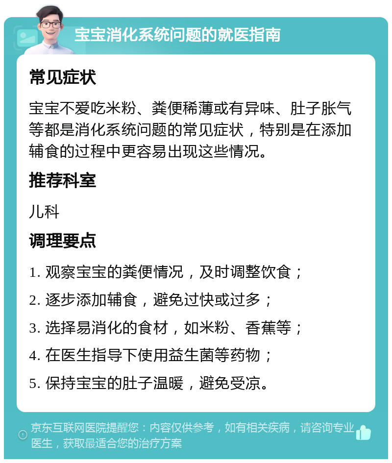 宝宝消化系统问题的就医指南 常见症状 宝宝不爱吃米粉、粪便稀薄或有异味、肚子胀气等都是消化系统问题的常见症状，特别是在添加辅食的过程中更容易出现这些情况。 推荐科室 儿科 调理要点 1. 观察宝宝的粪便情况，及时调整饮食； 2. 逐步添加辅食，避免过快或过多； 3. 选择易消化的食材，如米粉、香蕉等； 4. 在医生指导下使用益生菌等药物； 5. 保持宝宝的肚子温暖，避免受凉。