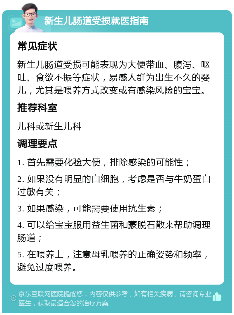 新生儿肠道受损就医指南 常见症状 新生儿肠道受损可能表现为大便带血、腹泻、呕吐、食欲不振等症状，易感人群为出生不久的婴儿，尤其是喂养方式改变或有感染风险的宝宝。 推荐科室 儿科或新生儿科 调理要点 1. 首先需要化验大便，排除感染的可能性； 2. 如果没有明显的白细胞，考虑是否与牛奶蛋白过敏有关； 3. 如果感染，可能需要使用抗生素； 4. 可以给宝宝服用益生菌和蒙脱石散来帮助调理肠道； 5. 在喂养上，注意母乳喂养的正确姿势和频率，避免过度喂养。