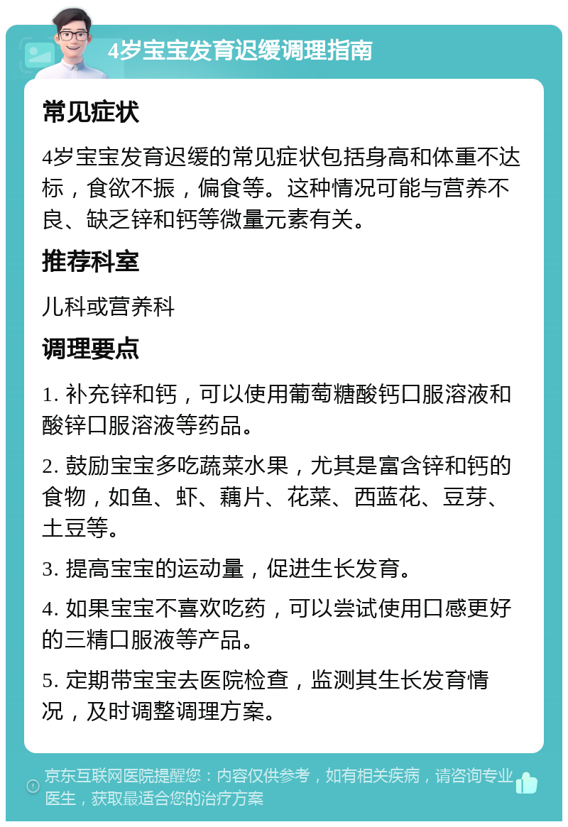 4岁宝宝发育迟缓调理指南 常见症状 4岁宝宝发育迟缓的常见症状包括身高和体重不达标，食欲不振，偏食等。这种情况可能与营养不良、缺乏锌和钙等微量元素有关。 推荐科室 儿科或营养科 调理要点 1. 补充锌和钙，可以使用葡萄糖酸钙口服溶液和酸锌口服溶液等药品。 2. 鼓励宝宝多吃蔬菜水果，尤其是富含锌和钙的食物，如鱼、虾、藕片、花菜、西蓝花、豆芽、土豆等。 3. 提高宝宝的运动量，促进生长发育。 4. 如果宝宝不喜欢吃药，可以尝试使用口感更好的三精口服液等产品。 5. 定期带宝宝去医院检查，监测其生长发育情况，及时调整调理方案。