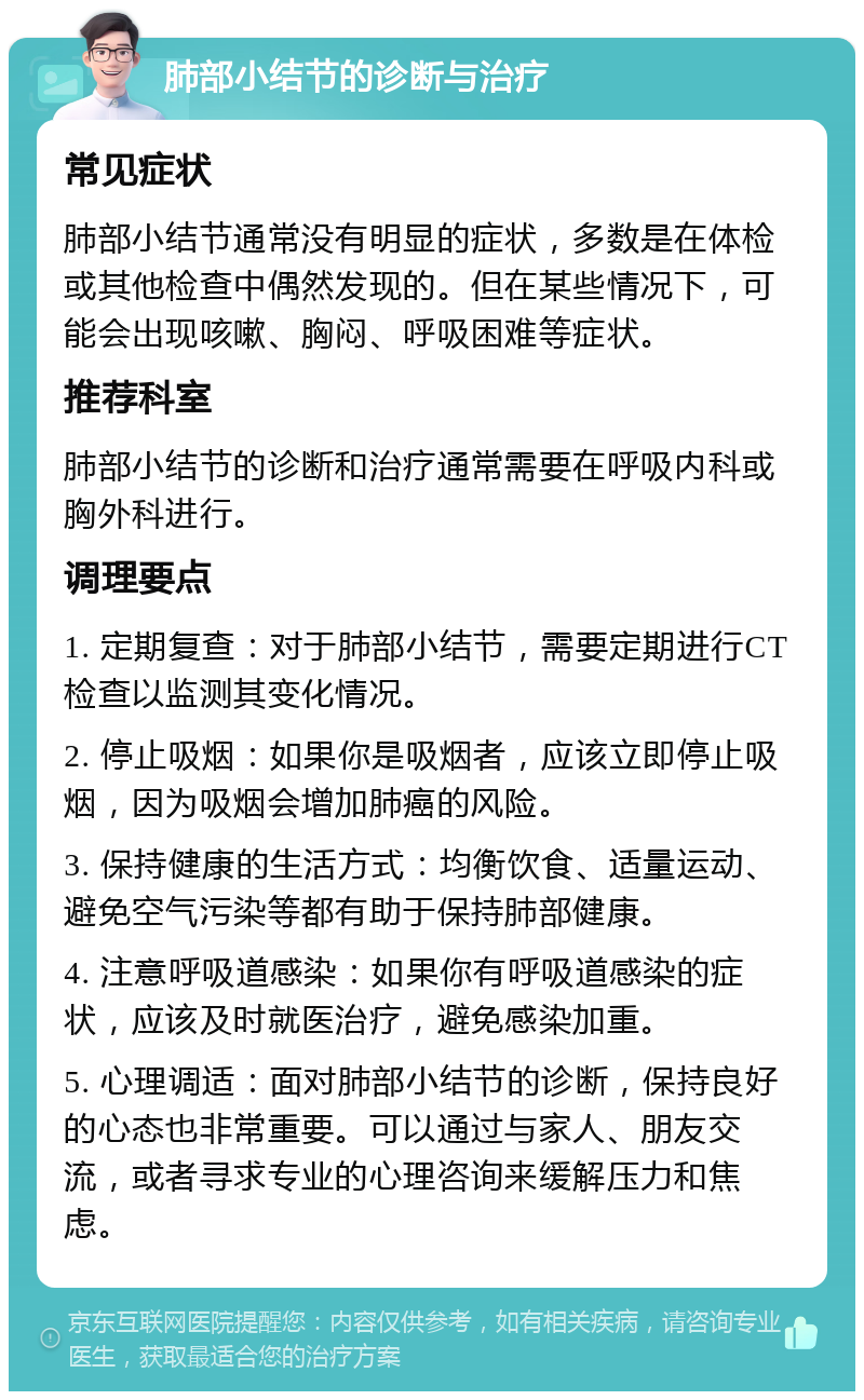 肺部小结节的诊断与治疗 常见症状 肺部小结节通常没有明显的症状，多数是在体检或其他检查中偶然发现的。但在某些情况下，可能会出现咳嗽、胸闷、呼吸困难等症状。 推荐科室 肺部小结节的诊断和治疗通常需要在呼吸内科或胸外科进行。 调理要点 1. 定期复查：对于肺部小结节，需要定期进行CT检查以监测其变化情况。 2. 停止吸烟：如果你是吸烟者，应该立即停止吸烟，因为吸烟会增加肺癌的风险。 3. 保持健康的生活方式：均衡饮食、适量运动、避免空气污染等都有助于保持肺部健康。 4. 注意呼吸道感染：如果你有呼吸道感染的症状，应该及时就医治疗，避免感染加重。 5. 心理调适：面对肺部小结节的诊断，保持良好的心态也非常重要。可以通过与家人、朋友交流，或者寻求专业的心理咨询来缓解压力和焦虑。