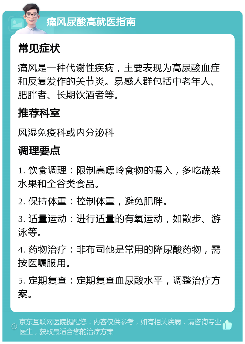 痛风尿酸高就医指南 常见症状 痛风是一种代谢性疾病，主要表现为高尿酸血症和反复发作的关节炎。易感人群包括中老年人、肥胖者、长期饮酒者等。 推荐科室 风湿免疫科或内分泌科 调理要点 1. 饮食调理：限制高嘌呤食物的摄入，多吃蔬菜水果和全谷类食品。 2. 保持体重：控制体重，避免肥胖。 3. 适量运动：进行适量的有氧运动，如散步、游泳等。 4. 药物治疗：非布司他是常用的降尿酸药物，需按医嘱服用。 5. 定期复查：定期复查血尿酸水平，调整治疗方案。