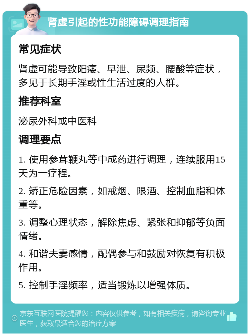 肾虚引起的性功能障碍调理指南 常见症状 肾虚可能导致阳痿、早泄、尿频、腰酸等症状，多见于长期手淫或性生活过度的人群。 推荐科室 泌尿外科或中医科 调理要点 1. 使用参茸鞭丸等中成药进行调理，连续服用15天为一疗程。 2. 矫正危险因素，如戒烟、限酒、控制血脂和体重等。 3. 调整心理状态，解除焦虑、紧张和抑郁等负面情绪。 4. 和谐夫妻感情，配偶参与和鼓励对恢复有积极作用。 5. 控制手淫频率，适当锻炼以增强体质。