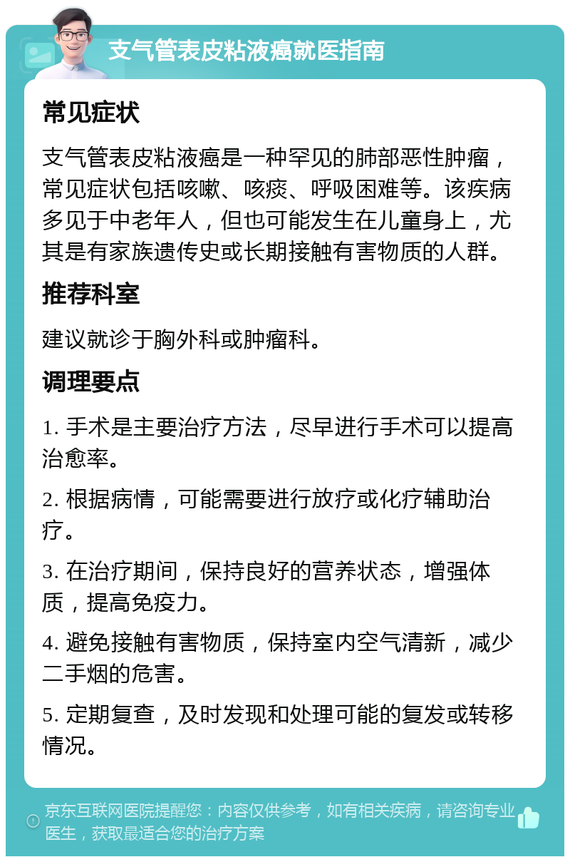 支气管表皮粘液癌就医指南 常见症状 支气管表皮粘液癌是一种罕见的肺部恶性肿瘤，常见症状包括咳嗽、咳痰、呼吸困难等。该疾病多见于中老年人，但也可能发生在儿童身上，尤其是有家族遗传史或长期接触有害物质的人群。 推荐科室 建议就诊于胸外科或肿瘤科。 调理要点 1. 手术是主要治疗方法，尽早进行手术可以提高治愈率。 2. 根据病情，可能需要进行放疗或化疗辅助治疗。 3. 在治疗期间，保持良好的营养状态，增强体质，提高免疫力。 4. 避免接触有害物质，保持室内空气清新，减少二手烟的危害。 5. 定期复查，及时发现和处理可能的复发或转移情况。