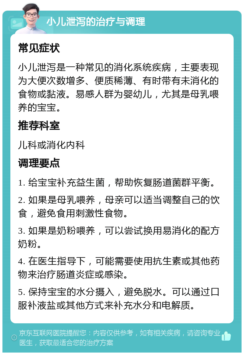 小儿泄泻的治疗与调理 常见症状 小儿泄泻是一种常见的消化系统疾病，主要表现为大便次数增多、便质稀薄、有时带有未消化的食物或黏液。易感人群为婴幼儿，尤其是母乳喂养的宝宝。 推荐科室 儿科或消化内科 调理要点 1. 给宝宝补充益生菌，帮助恢复肠道菌群平衡。 2. 如果是母乳喂养，母亲可以适当调整自己的饮食，避免食用刺激性食物。 3. 如果是奶粉喂养，可以尝试换用易消化的配方奶粉。 4. 在医生指导下，可能需要使用抗生素或其他药物来治疗肠道炎症或感染。 5. 保持宝宝的水分摄入，避免脱水。可以通过口服补液盐或其他方式来补充水分和电解质。