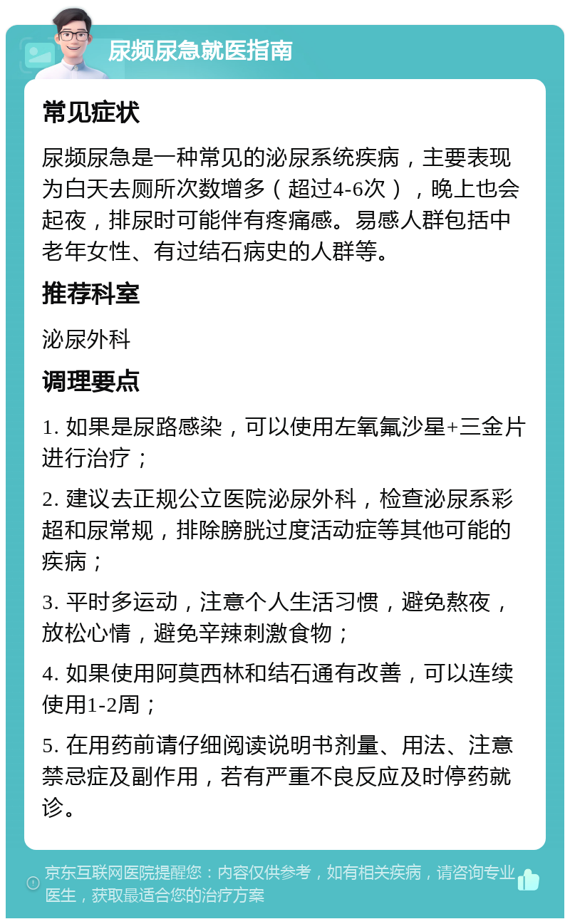 尿频尿急就医指南 常见症状 尿频尿急是一种常见的泌尿系统疾病，主要表现为白天去厕所次数增多（超过4-6次），晚上也会起夜，排尿时可能伴有疼痛感。易感人群包括中老年女性、有过结石病史的人群等。 推荐科室 泌尿外科 调理要点 1. 如果是尿路感染，可以使用左氧氟沙星+三金片进行治疗； 2. 建议去正规公立医院泌尿外科，检查泌尿系彩超和尿常规，排除膀胱过度活动症等其他可能的疾病； 3. 平时多运动，注意个人生活习惯，避免熬夜，放松心情，避免辛辣刺激食物； 4. 如果使用阿莫西林和结石通有改善，可以连续使用1-2周； 5. 在用药前请仔细阅读说明书剂量、用法、注意禁忌症及副作用，若有严重不良反应及时停药就诊。