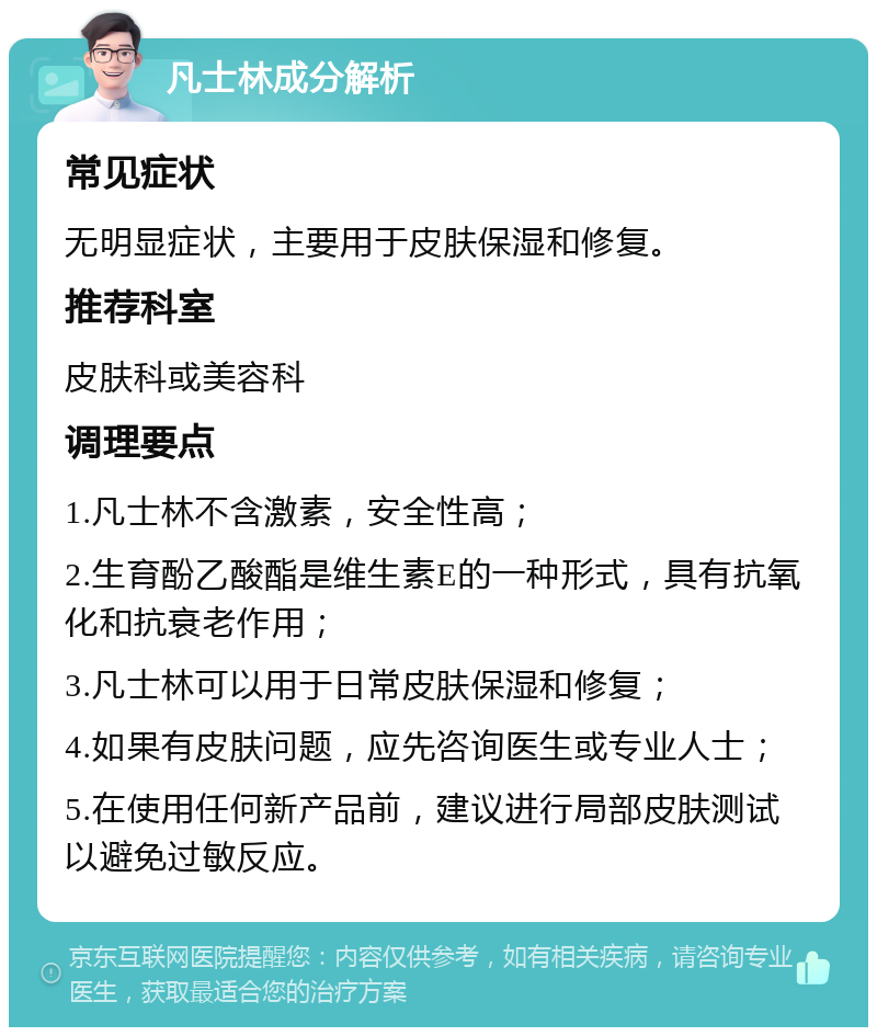 凡士林成分解析 常见症状 无明显症状，主要用于皮肤保湿和修复。 推荐科室 皮肤科或美容科 调理要点 1.凡士林不含激素，安全性高； 2.生育酚乙酸酯是维生素E的一种形式，具有抗氧化和抗衰老作用； 3.凡士林可以用于日常皮肤保湿和修复； 4.如果有皮肤问题，应先咨询医生或专业人士； 5.在使用任何新产品前，建议进行局部皮肤测试以避免过敏反应。