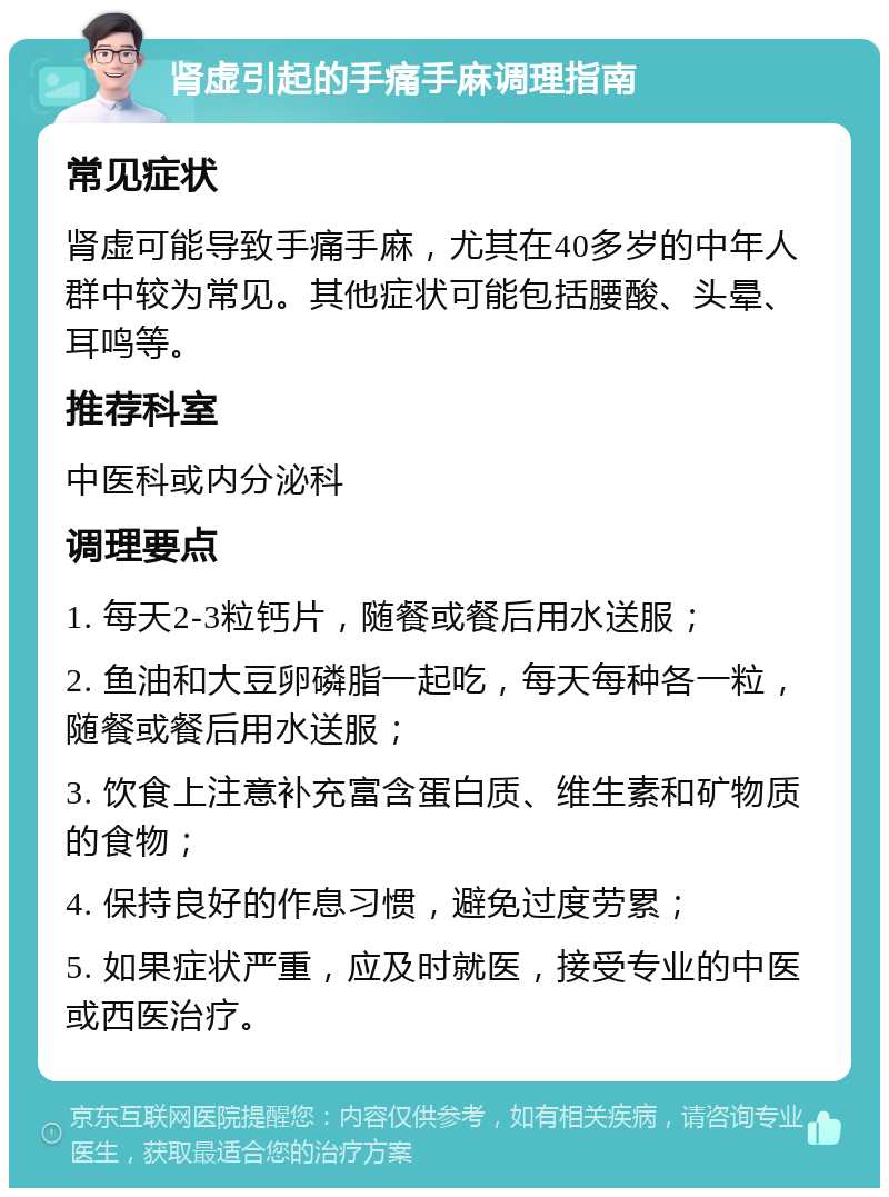 肾虚引起的手痛手麻调理指南 常见症状 肾虚可能导致手痛手麻，尤其在40多岁的中年人群中较为常见。其他症状可能包括腰酸、头晕、耳鸣等。 推荐科室 中医科或内分泌科 调理要点 1. 每天2-3粒钙片，随餐或餐后用水送服； 2. 鱼油和大豆卵磷脂一起吃，每天每种各一粒，随餐或餐后用水送服； 3. 饮食上注意补充富含蛋白质、维生素和矿物质的食物； 4. 保持良好的作息习惯，避免过度劳累； 5. 如果症状严重，应及时就医，接受专业的中医或西医治疗。