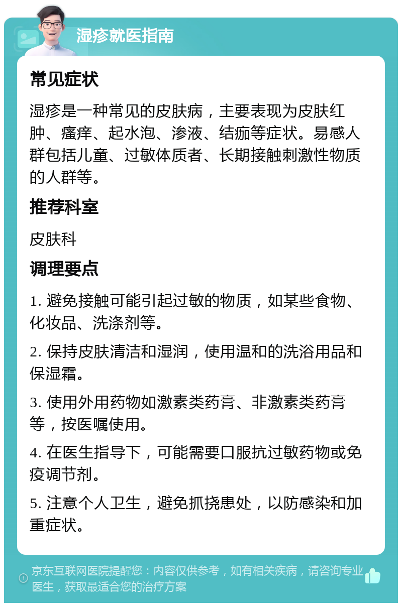 湿疹就医指南 常见症状 湿疹是一种常见的皮肤病，主要表现为皮肤红肿、瘙痒、起水泡、渗液、结痂等症状。易感人群包括儿童、过敏体质者、长期接触刺激性物质的人群等。 推荐科室 皮肤科 调理要点 1. 避免接触可能引起过敏的物质，如某些食物、化妆品、洗涤剂等。 2. 保持皮肤清洁和湿润，使用温和的洗浴用品和保湿霜。 3. 使用外用药物如激素类药膏、非激素类药膏等，按医嘱使用。 4. 在医生指导下，可能需要口服抗过敏药物或免疫调节剂。 5. 注意个人卫生，避免抓挠患处，以防感染和加重症状。