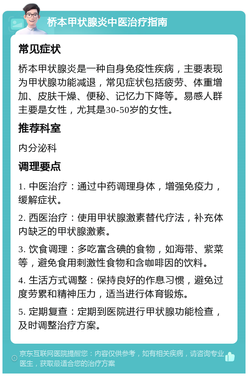 桥本甲状腺炎中医治疗指南 常见症状 桥本甲状腺炎是一种自身免疫性疾病，主要表现为甲状腺功能减退，常见症状包括疲劳、体重增加、皮肤干燥、便秘、记忆力下降等。易感人群主要是女性，尤其是30-50岁的女性。 推荐科室 内分泌科 调理要点 1. 中医治疗：通过中药调理身体，增强免疫力，缓解症状。 2. 西医治疗：使用甲状腺激素替代疗法，补充体内缺乏的甲状腺激素。 3. 饮食调理：多吃富含碘的食物，如海带、紫菜等，避免食用刺激性食物和含咖啡因的饮料。 4. 生活方式调整：保持良好的作息习惯，避免过度劳累和精神压力，适当进行体育锻炼。 5. 定期复查：定期到医院进行甲状腺功能检查，及时调整治疗方案。