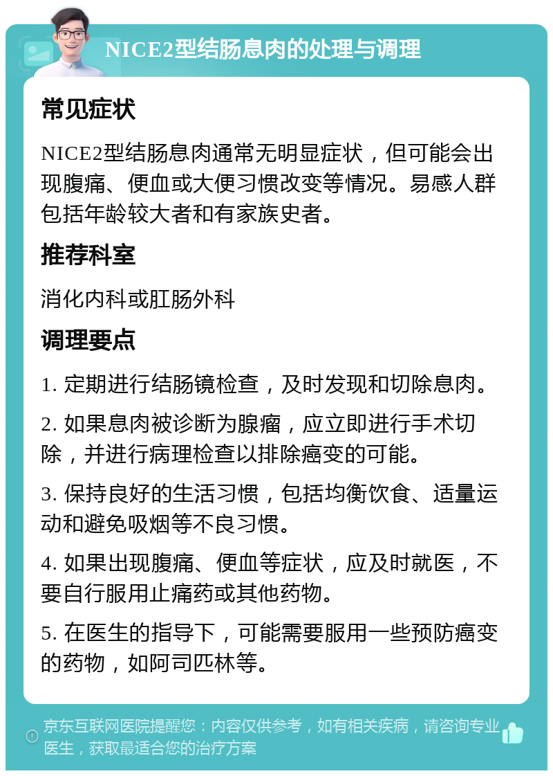 NICE2型结肠息肉的处理与调理 常见症状 NICE2型结肠息肉通常无明显症状，但可能会出现腹痛、便血或大便习惯改变等情况。易感人群包括年龄较大者和有家族史者。 推荐科室 消化内科或肛肠外科 调理要点 1. 定期进行结肠镜检查，及时发现和切除息肉。 2. 如果息肉被诊断为腺瘤，应立即进行手术切除，并进行病理检查以排除癌变的可能。 3. 保持良好的生活习惯，包括均衡饮食、适量运动和避免吸烟等不良习惯。 4. 如果出现腹痛、便血等症状，应及时就医，不要自行服用止痛药或其他药物。 5. 在医生的指导下，可能需要服用一些预防癌变的药物，如阿司匹林等。