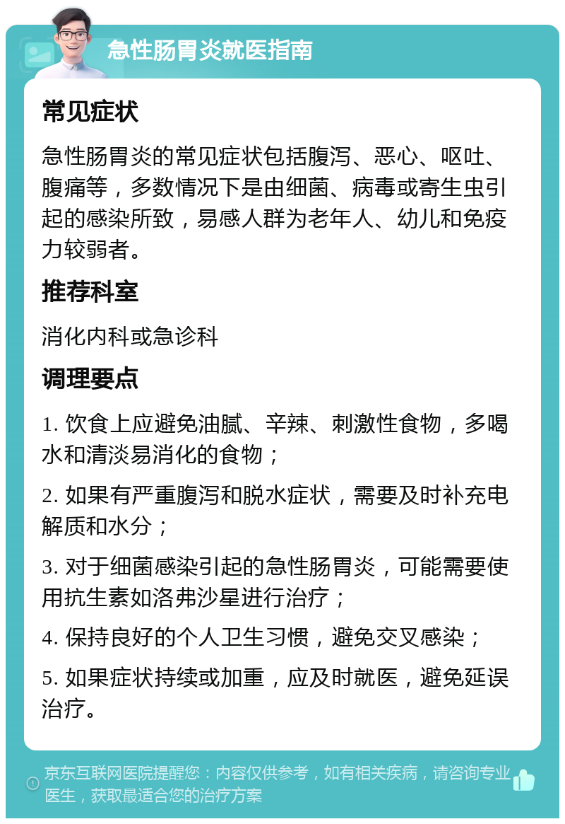 急性肠胃炎就医指南 常见症状 急性肠胃炎的常见症状包括腹泻、恶心、呕吐、腹痛等，多数情况下是由细菌、病毒或寄生虫引起的感染所致，易感人群为老年人、幼儿和免疫力较弱者。 推荐科室 消化内科或急诊科 调理要点 1. 饮食上应避免油腻、辛辣、刺激性食物，多喝水和清淡易消化的食物； 2. 如果有严重腹泻和脱水症状，需要及时补充电解质和水分； 3. 对于细菌感染引起的急性肠胃炎，可能需要使用抗生素如洛弗沙星进行治疗； 4. 保持良好的个人卫生习惯，避免交叉感染； 5. 如果症状持续或加重，应及时就医，避免延误治疗。