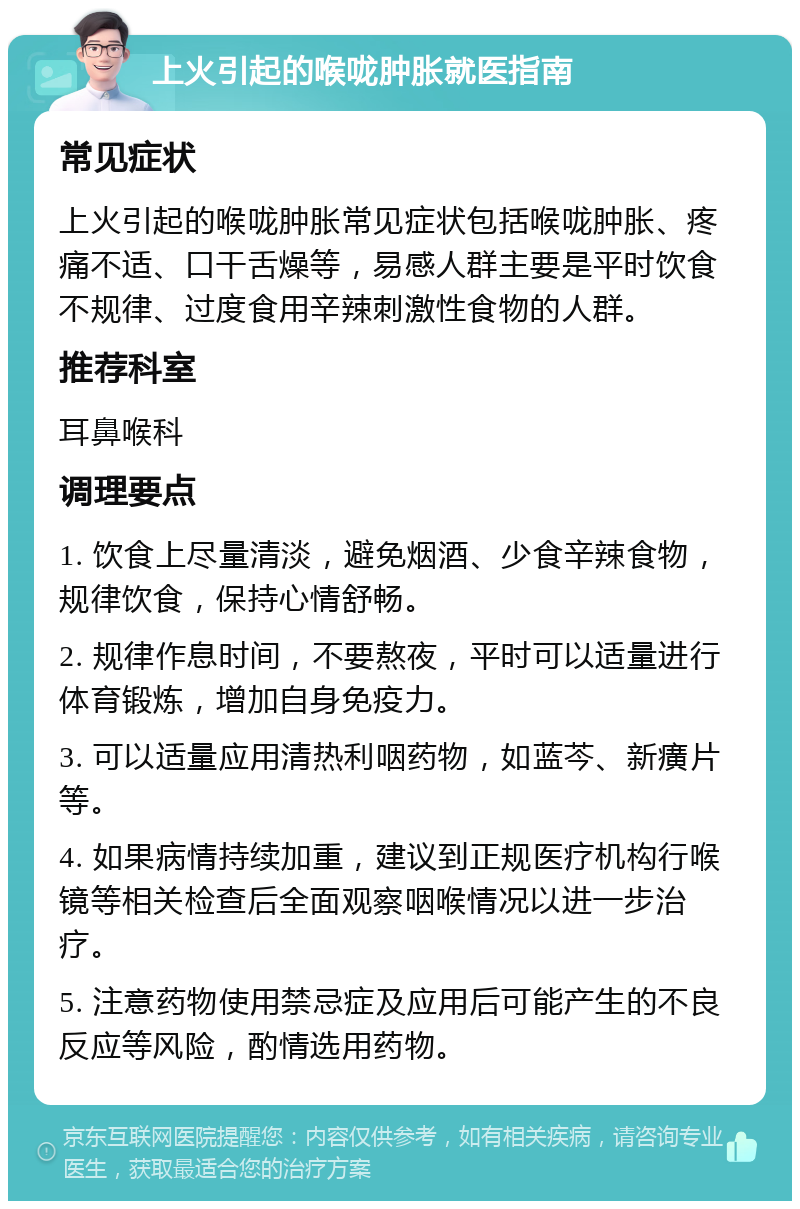 上火引起的喉咙肿胀就医指南 常见症状 上火引起的喉咙肿胀常见症状包括喉咙肿胀、疼痛不适、口干舌燥等，易感人群主要是平时饮食不规律、过度食用辛辣刺激性食物的人群。 推荐科室 耳鼻喉科 调理要点 1. 饮食上尽量清淡，避免烟酒、少食辛辣食物，规律饮食，保持心情舒畅。 2. 规律作息时间，不要熬夜，平时可以适量进行体育锻炼，增加自身免疫力。 3. 可以适量应用清热利咽药物，如蓝芩、新癀片等。 4. 如果病情持续加重，建议到正规医疗机构行喉镜等相关检查后全面观察咽喉情况以进一步治疗。 5. 注意药物使用禁忌症及应用后可能产生的不良反应等风险，酌情选用药物。