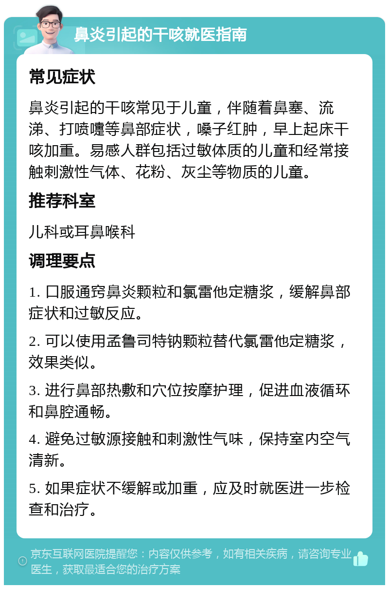 鼻炎引起的干咳就医指南 常见症状 鼻炎引起的干咳常见于儿童，伴随着鼻塞、流涕、打喷嚏等鼻部症状，嗓子红肿，早上起床干咳加重。易感人群包括过敏体质的儿童和经常接触刺激性气体、花粉、灰尘等物质的儿童。 推荐科室 儿科或耳鼻喉科 调理要点 1. 口服通窍鼻炎颗粒和氯雷他定糖浆，缓解鼻部症状和过敏反应。 2. 可以使用孟鲁司特钠颗粒替代氯雷他定糖浆，效果类似。 3. 进行鼻部热敷和穴位按摩护理，促进血液循环和鼻腔通畅。 4. 避免过敏源接触和刺激性气味，保持室内空气清新。 5. 如果症状不缓解或加重，应及时就医进一步检查和治疗。