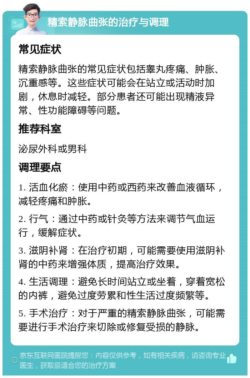 精索静脉曲张的治疗与调理 常见症状 精索静脉曲张的常见症状包括睾丸疼痛、肿胀、沉重感等。这些症状可能会在站立或活动时加剧，休息时减轻。部分患者还可能出现精液异常、性功能障碍等问题。 推荐科室 泌尿外科或男科 调理要点 1. 活血化瘀：使用中药或西药来改善血液循环，减轻疼痛和肿胀。 2. 行气：通过中药或针灸等方法来调节气血运行，缓解症状。 3. 滋阴补肾：在治疗初期，可能需要使用滋阴补肾的中药来增强体质，提高治疗效果。 4. 生活调理：避免长时间站立或坐着，穿着宽松的内裤，避免过度劳累和性生活过度频繁等。 5. 手术治疗：对于严重的精索静脉曲张，可能需要进行手术治疗来切除或修复受损的静脉。