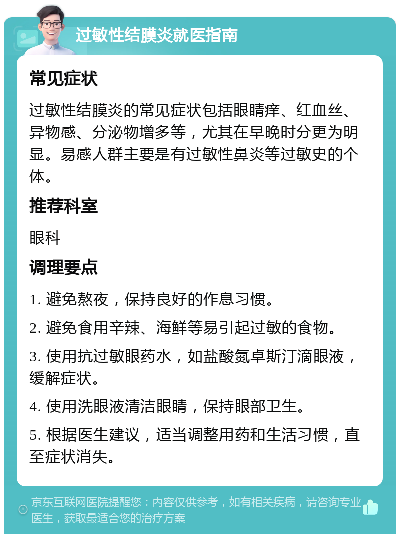 过敏性结膜炎就医指南 常见症状 过敏性结膜炎的常见症状包括眼睛痒、红血丝、异物感、分泌物增多等，尤其在早晚时分更为明显。易感人群主要是有过敏性鼻炎等过敏史的个体。 推荐科室 眼科 调理要点 1. 避免熬夜，保持良好的作息习惯。 2. 避免食用辛辣、海鲜等易引起过敏的食物。 3. 使用抗过敏眼药水，如盐酸氮卓斯汀滴眼液，缓解症状。 4. 使用洗眼液清洁眼睛，保持眼部卫生。 5. 根据医生建议，适当调整用药和生活习惯，直至症状消失。