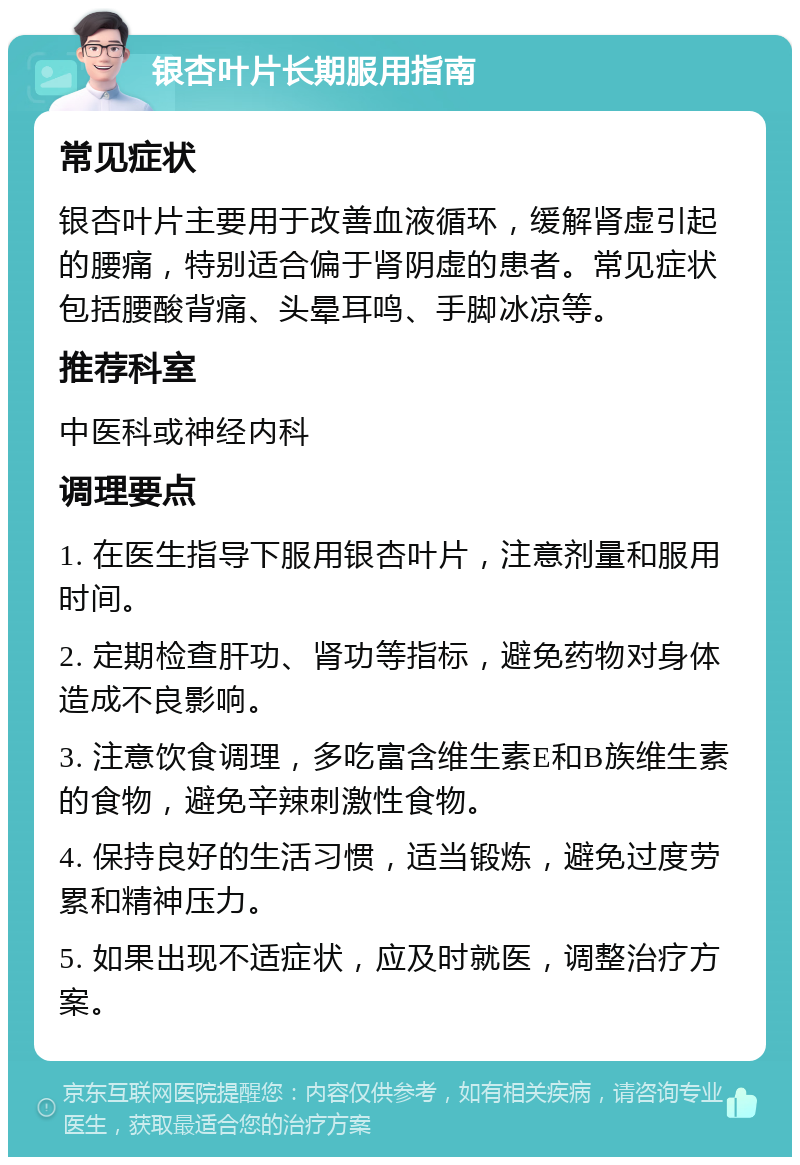 银杏叶片长期服用指南 常见症状 银杏叶片主要用于改善血液循环，缓解肾虚引起的腰痛，特别适合偏于肾阴虚的患者。常见症状包括腰酸背痛、头晕耳鸣、手脚冰凉等。 推荐科室 中医科或神经内科 调理要点 1. 在医生指导下服用银杏叶片，注意剂量和服用时间。 2. 定期检查肝功、肾功等指标，避免药物对身体造成不良影响。 3. 注意饮食调理，多吃富含维生素E和B族维生素的食物，避免辛辣刺激性食物。 4. 保持良好的生活习惯，适当锻炼，避免过度劳累和精神压力。 5. 如果出现不适症状，应及时就医，调整治疗方案。