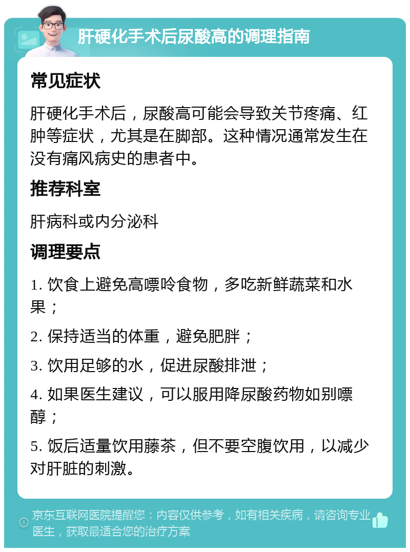 肝硬化手术后尿酸高的调理指南 常见症状 肝硬化手术后，尿酸高可能会导致关节疼痛、红肿等症状，尤其是在脚部。这种情况通常发生在没有痛风病史的患者中。 推荐科室 肝病科或内分泌科 调理要点 1. 饮食上避免高嘌呤食物，多吃新鲜蔬菜和水果； 2. 保持适当的体重，避免肥胖； 3. 饮用足够的水，促进尿酸排泄； 4. 如果医生建议，可以服用降尿酸药物如别嘌醇； 5. 饭后适量饮用藤茶，但不要空腹饮用，以减少对肝脏的刺激。