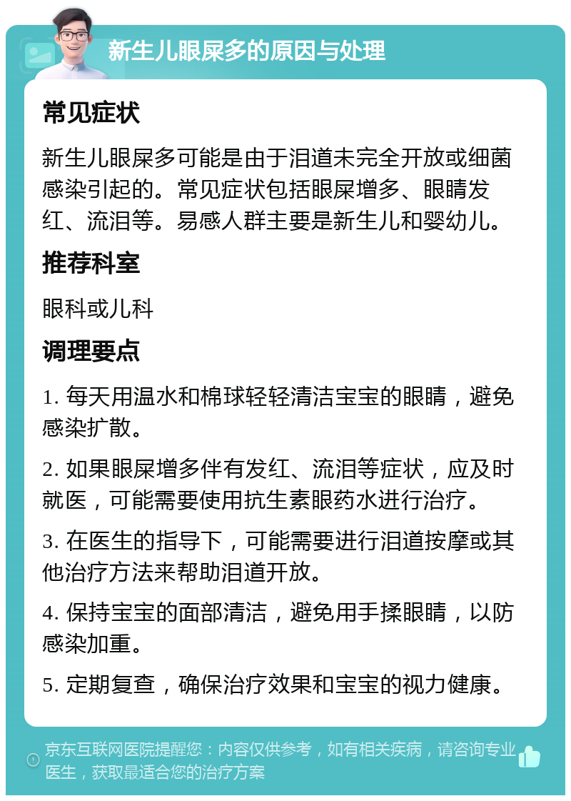 新生儿眼屎多的原因与处理 常见症状 新生儿眼屎多可能是由于泪道未完全开放或细菌感染引起的。常见症状包括眼屎增多、眼睛发红、流泪等。易感人群主要是新生儿和婴幼儿。 推荐科室 眼科或儿科 调理要点 1. 每天用温水和棉球轻轻清洁宝宝的眼睛，避免感染扩散。 2. 如果眼屎增多伴有发红、流泪等症状，应及时就医，可能需要使用抗生素眼药水进行治疗。 3. 在医生的指导下，可能需要进行泪道按摩或其他治疗方法来帮助泪道开放。 4. 保持宝宝的面部清洁，避免用手揉眼睛，以防感染加重。 5. 定期复查，确保治疗效果和宝宝的视力健康。