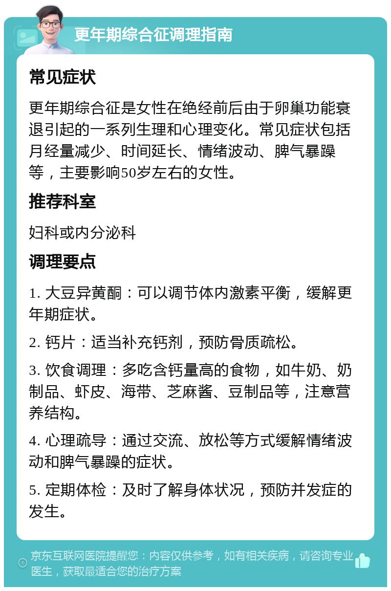 更年期综合征调理指南 常见症状 更年期综合征是女性在绝经前后由于卵巢功能衰退引起的一系列生理和心理变化。常见症状包括月经量减少、时间延长、情绪波动、脾气暴躁等，主要影响50岁左右的女性。 推荐科室 妇科或内分泌科 调理要点 1. 大豆异黄酮：可以调节体内激素平衡，缓解更年期症状。 2. 钙片：适当补充钙剂，预防骨质疏松。 3. 饮食调理：多吃含钙量高的食物，如牛奶、奶制品、虾皮、海带、芝麻酱、豆制品等，注意营养结构。 4. 心理疏导：通过交流、放松等方式缓解情绪波动和脾气暴躁的症状。 5. 定期体检：及时了解身体状况，预防并发症的发生。