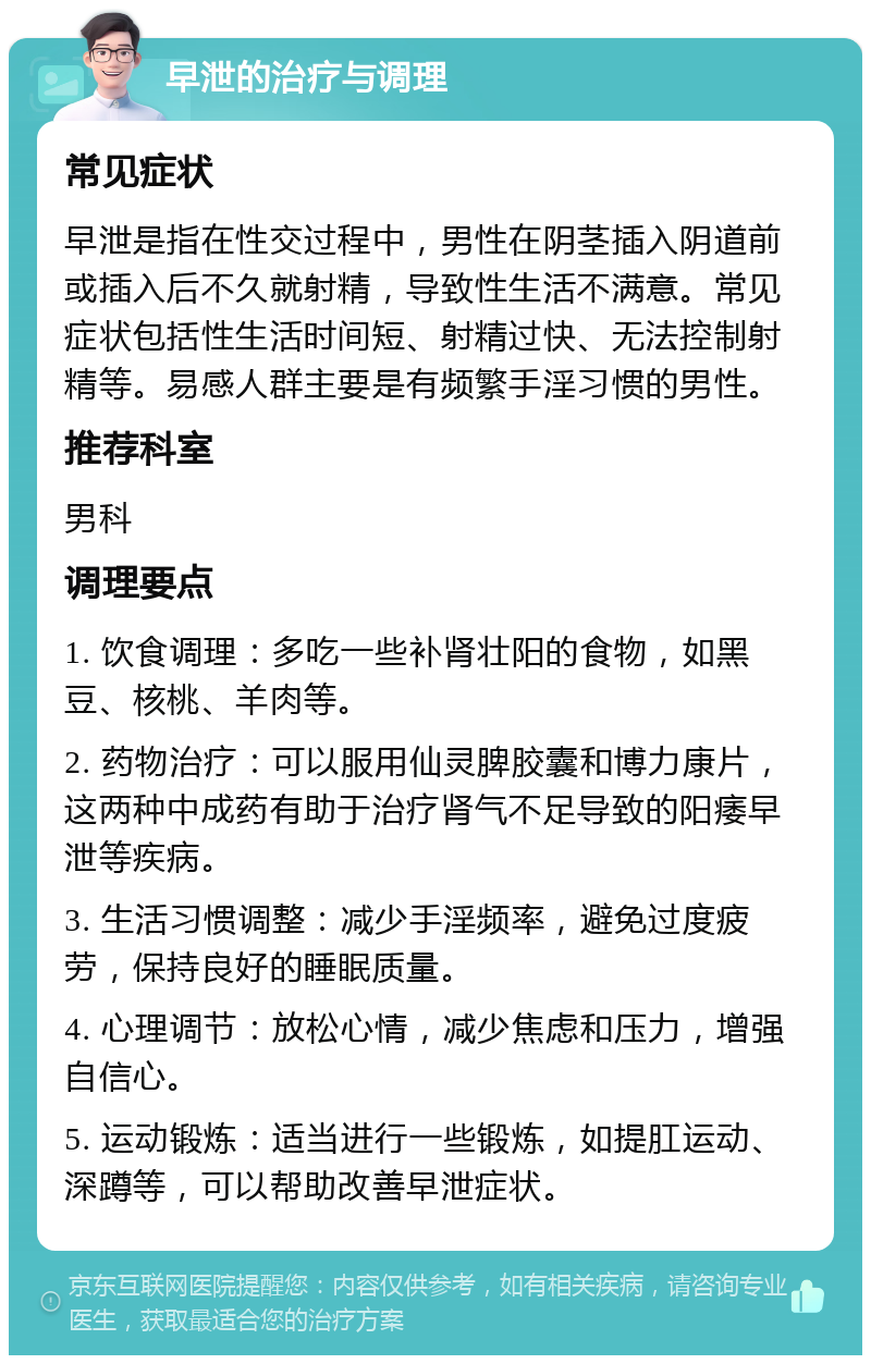 早泄的治疗与调理 常见症状 早泄是指在性交过程中，男性在阴茎插入阴道前或插入后不久就射精，导致性生活不满意。常见症状包括性生活时间短、射精过快、无法控制射精等。易感人群主要是有频繁手淫习惯的男性。 推荐科室 男科 调理要点 1. 饮食调理：多吃一些补肾壮阳的食物，如黑豆、核桃、羊肉等。 2. 药物治疗：可以服用仙灵脾胶囊和博力康片，这两种中成药有助于治疗肾气不足导致的阳痿早泄等疾病。 3. 生活习惯调整：减少手淫频率，避免过度疲劳，保持良好的睡眠质量。 4. 心理调节：放松心情，减少焦虑和压力，增强自信心。 5. 运动锻炼：适当进行一些锻炼，如提肛运动、深蹲等，可以帮助改善早泄症状。