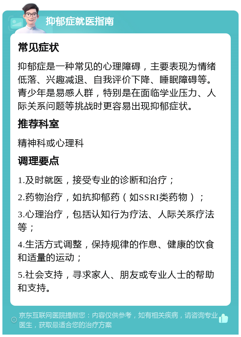 抑郁症就医指南 常见症状 抑郁症是一种常见的心理障碍，主要表现为情绪低落、兴趣减退、自我评价下降、睡眠障碍等。青少年是易感人群，特别是在面临学业压力、人际关系问题等挑战时更容易出现抑郁症状。 推荐科室 精神科或心理科 调理要点 1.及时就医，接受专业的诊断和治疗； 2.药物治疗，如抗抑郁药（如SSRI类药物）； 3.心理治疗，包括认知行为疗法、人际关系疗法等； 4.生活方式调整，保持规律的作息、健康的饮食和适量的运动； 5.社会支持，寻求家人、朋友或专业人士的帮助和支持。