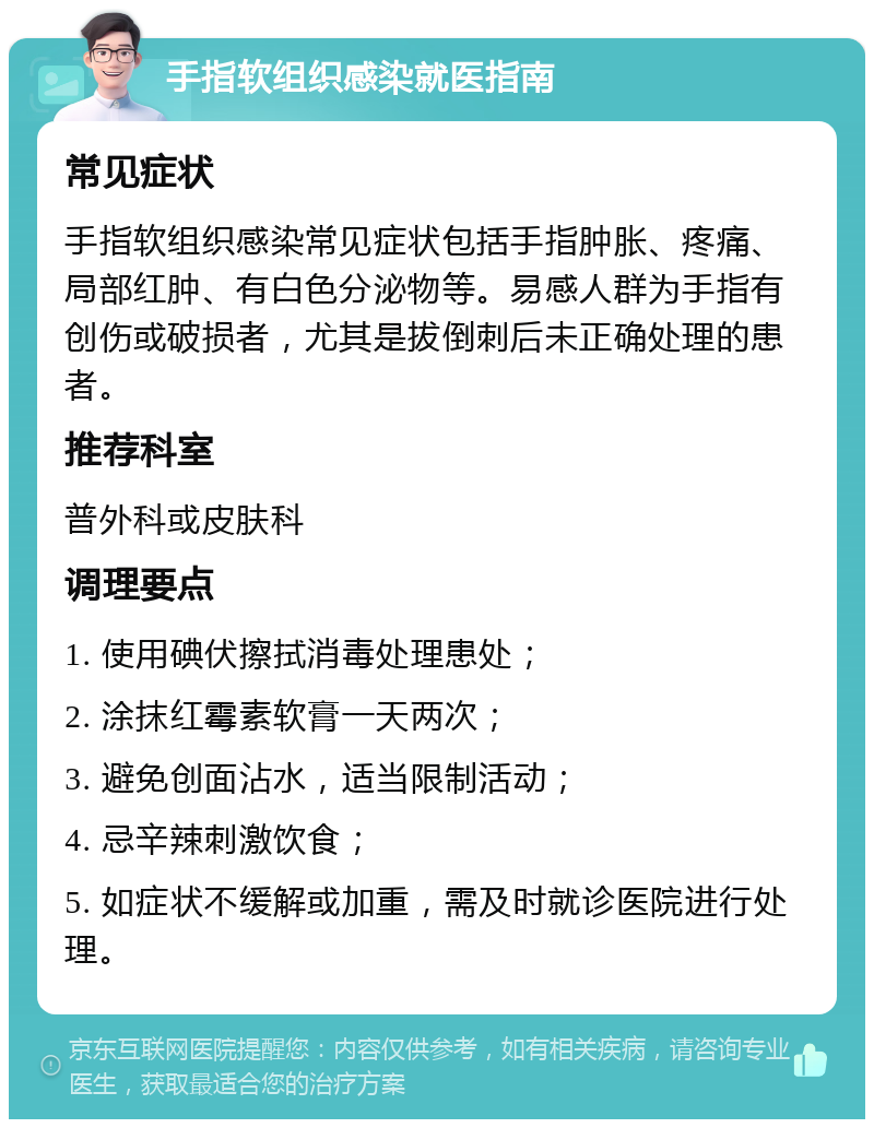 手指软组织感染就医指南 常见症状 手指软组织感染常见症状包括手指肿胀、疼痛、局部红肿、有白色分泌物等。易感人群为手指有创伤或破损者，尤其是拔倒刺后未正确处理的患者。 推荐科室 普外科或皮肤科 调理要点 1. 使用碘伏擦拭消毒处理患处； 2. 涂抹红霉素软膏一天两次； 3. 避免创面沾水，适当限制活动； 4. 忌辛辣刺激饮食； 5. 如症状不缓解或加重，需及时就诊医院进行处理。