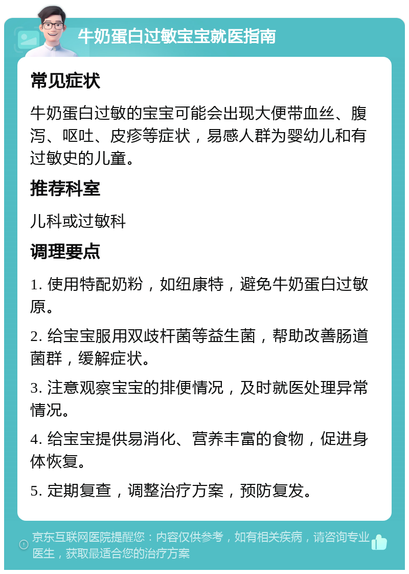 牛奶蛋白过敏宝宝就医指南 常见症状 牛奶蛋白过敏的宝宝可能会出现大便带血丝、腹泻、呕吐、皮疹等症状，易感人群为婴幼儿和有过敏史的儿童。 推荐科室 儿科或过敏科 调理要点 1. 使用特配奶粉，如纽康特，避免牛奶蛋白过敏原。 2. 给宝宝服用双歧杆菌等益生菌，帮助改善肠道菌群，缓解症状。 3. 注意观察宝宝的排便情况，及时就医处理异常情况。 4. 给宝宝提供易消化、营养丰富的食物，促进身体恢复。 5. 定期复查，调整治疗方案，预防复发。