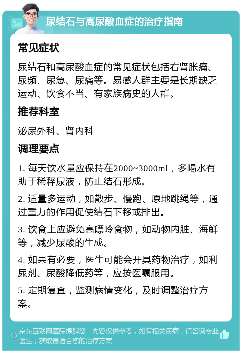 尿结石与高尿酸血症的治疗指南 常见症状 尿结石和高尿酸血症的常见症状包括右肾胀痛、尿频、尿急、尿痛等。易感人群主要是长期缺乏运动、饮食不当、有家族病史的人群。 推荐科室 泌尿外科、肾内科 调理要点 1. 每天饮水量应保持在2000~3000ml，多喝水有助于稀释尿液，防止结石形成。 2. 适量多运动，如散步、慢跑、原地跳绳等，通过重力的作用促使结石下移或排出。 3. 饮食上应避免高嘌呤食物，如动物内脏、海鲜等，减少尿酸的生成。 4. 如果有必要，医生可能会开具药物治疗，如利尿剂、尿酸降低药等，应按医嘱服用。 5. 定期复查，监测病情变化，及时调整治疗方案。