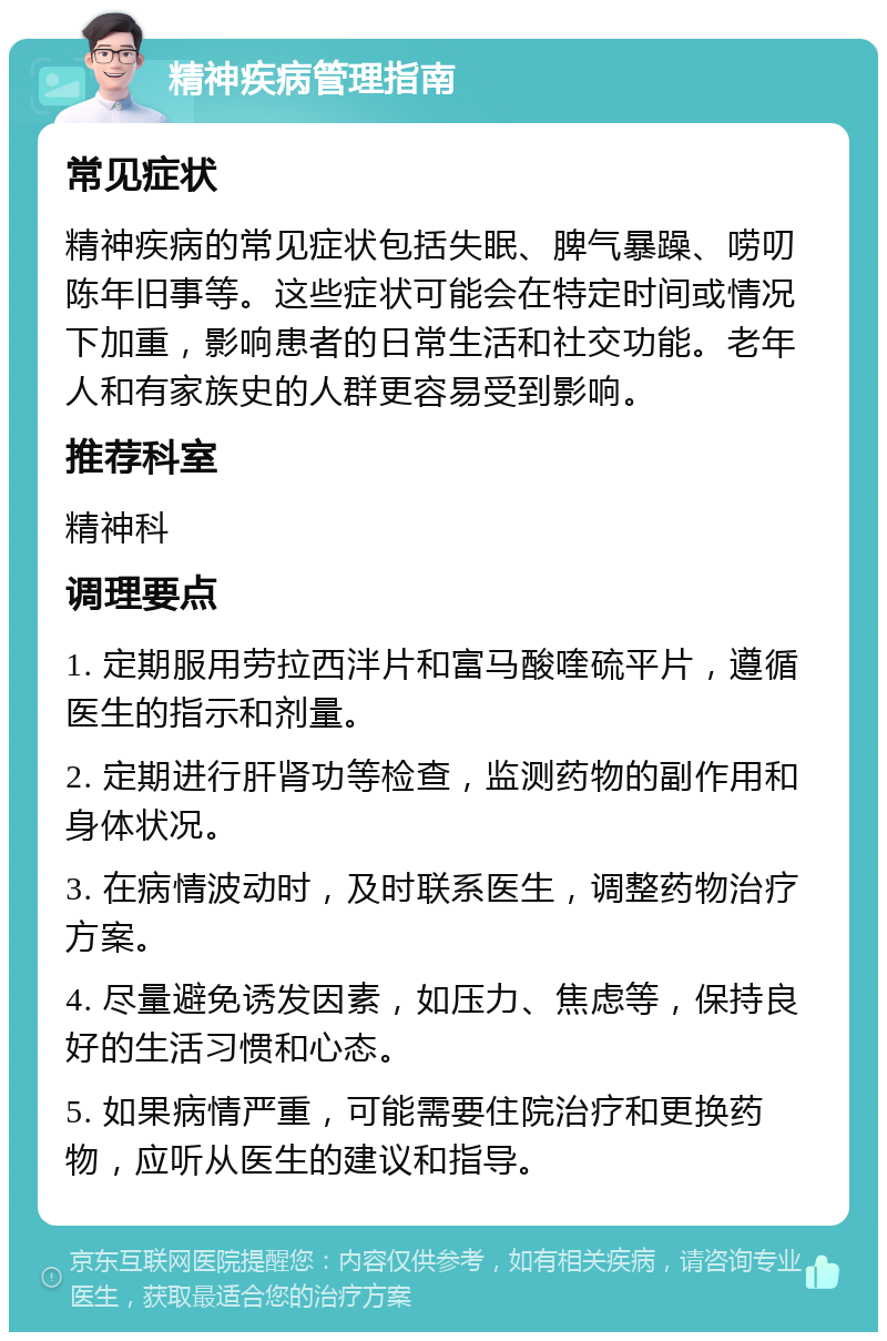 精神疾病管理指南 常见症状 精神疾病的常见症状包括失眠、脾气暴躁、唠叨陈年旧事等。这些症状可能会在特定时间或情况下加重，影响患者的日常生活和社交功能。老年人和有家族史的人群更容易受到影响。 推荐科室 精神科 调理要点 1. 定期服用劳拉西泮片和富马酸喹硫平片，遵循医生的指示和剂量。 2. 定期进行肝肾功等检查，监测药物的副作用和身体状况。 3. 在病情波动时，及时联系医生，调整药物治疗方案。 4. 尽量避免诱发因素，如压力、焦虑等，保持良好的生活习惯和心态。 5. 如果病情严重，可能需要住院治疗和更换药物，应听从医生的建议和指导。