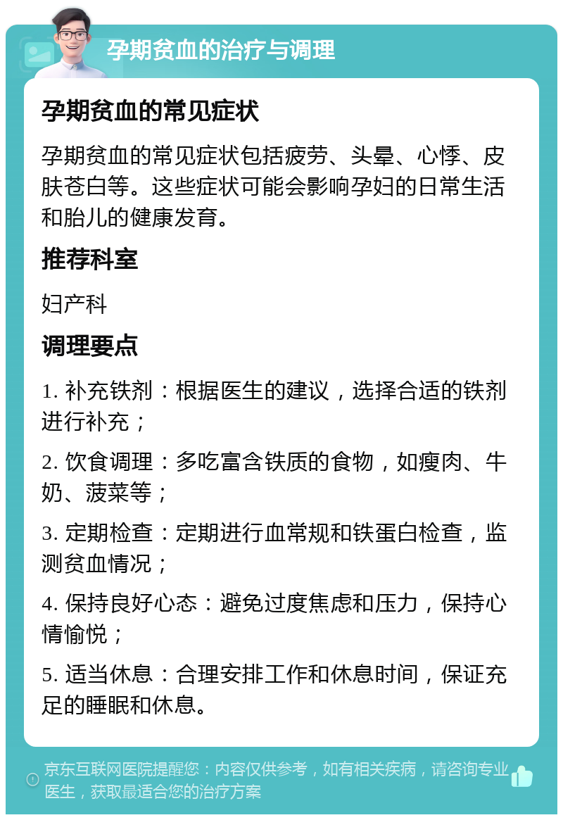 孕期贫血的治疗与调理 孕期贫血的常见症状 孕期贫血的常见症状包括疲劳、头晕、心悸、皮肤苍白等。这些症状可能会影响孕妇的日常生活和胎儿的健康发育。 推荐科室 妇产科 调理要点 1. 补充铁剂：根据医生的建议，选择合适的铁剂进行补充； 2. 饮食调理：多吃富含铁质的食物，如瘦肉、牛奶、菠菜等； 3. 定期检查：定期进行血常规和铁蛋白检查，监测贫血情况； 4. 保持良好心态：避免过度焦虑和压力，保持心情愉悦； 5. 适当休息：合理安排工作和休息时间，保证充足的睡眠和休息。