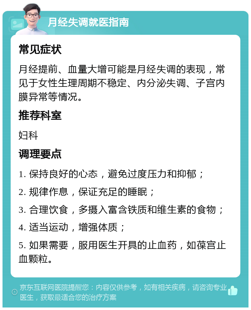 月经失调就医指南 常见症状 月经提前、血量大增可能是月经失调的表现，常见于女性生理周期不稳定、内分泌失调、子宫内膜异常等情况。 推荐科室 妇科 调理要点 1. 保持良好的心态，避免过度压力和抑郁； 2. 规律作息，保证充足的睡眠； 3. 合理饮食，多摄入富含铁质和维生素的食物； 4. 适当运动，增强体质； 5. 如果需要，服用医生开具的止血药，如葆宫止血颗粒。