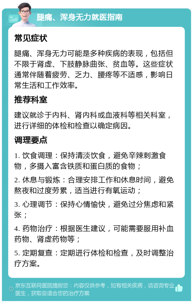 腿痛、浑身无力就医指南 常见症状 腿痛、浑身无力可能是多种疾病的表现，包括但不限于肾虚、下肢静脉曲张、贫血等。这些症状通常伴随着疲劳、乏力、腰疼等不适感，影响日常生活和工作效率。 推荐科室 建议就诊于内科、肾内科或血液科等相关科室，进行详细的体检和检查以确定病因。 调理要点 1. 饮食调理：保持清淡饮食，避免辛辣刺激食物，多摄入富含铁质和蛋白质的食物； 2. 休息与锻炼：合理安排工作和休息时间，避免熬夜和过度劳累，适当进行有氧运动； 3. 心理调节：保持心情愉快，避免过分焦虑和紧张； 4. 药物治疗：根据医生建议，可能需要服用补血药物、肾虚药物等； 5. 定期复查：定期进行体检和检查，及时调整治疗方案。