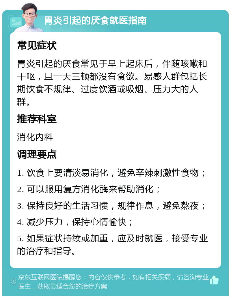 胃炎引起的厌食就医指南 常见症状 胃炎引起的厌食常见于早上起床后，伴随咳嗽和干呕，且一天三顿都没有食欲。易感人群包括长期饮食不规律、过度饮酒或吸烟、压力大的人群。 推荐科室 消化内科 调理要点 1. 饮食上要清淡易消化，避免辛辣刺激性食物； 2. 可以服用复方消化酶来帮助消化； 3. 保持良好的生活习惯，规律作息，避免熬夜； 4. 减少压力，保持心情愉快； 5. 如果症状持续或加重，应及时就医，接受专业的治疗和指导。