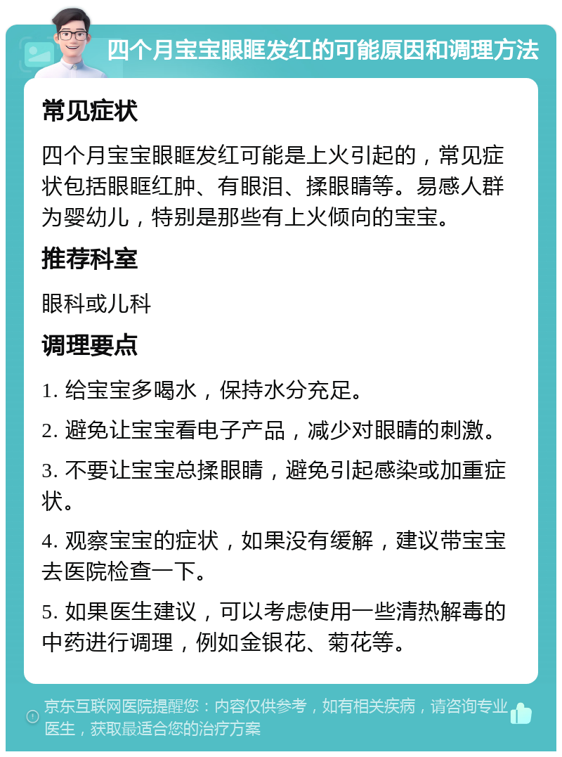 四个月宝宝眼眶发红的可能原因和调理方法 常见症状 四个月宝宝眼眶发红可能是上火引起的，常见症状包括眼眶红肿、有眼泪、揉眼睛等。易感人群为婴幼儿，特别是那些有上火倾向的宝宝。 推荐科室 眼科或儿科 调理要点 1. 给宝宝多喝水，保持水分充足。 2. 避免让宝宝看电子产品，减少对眼睛的刺激。 3. 不要让宝宝总揉眼睛，避免引起感染或加重症状。 4. 观察宝宝的症状，如果没有缓解，建议带宝宝去医院检查一下。 5. 如果医生建议，可以考虑使用一些清热解毒的中药进行调理，例如金银花、菊花等。