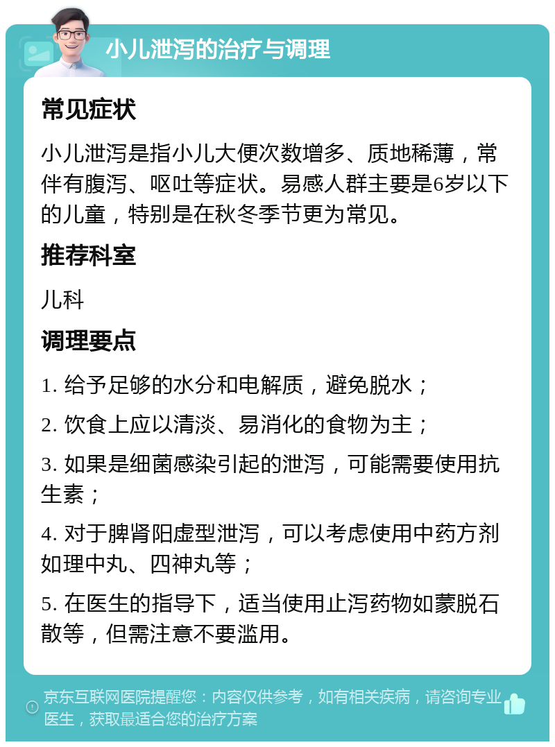 小儿泄泻的治疗与调理 常见症状 小儿泄泻是指小儿大便次数增多、质地稀薄，常伴有腹泻、呕吐等症状。易感人群主要是6岁以下的儿童，特别是在秋冬季节更为常见。 推荐科室 儿科 调理要点 1. 给予足够的水分和电解质，避免脱水； 2. 饮食上应以清淡、易消化的食物为主； 3. 如果是细菌感染引起的泄泻，可能需要使用抗生素； 4. 对于脾肾阳虚型泄泻，可以考虑使用中药方剂如理中丸、四神丸等； 5. 在医生的指导下，适当使用止泻药物如蒙脱石散等，但需注意不要滥用。