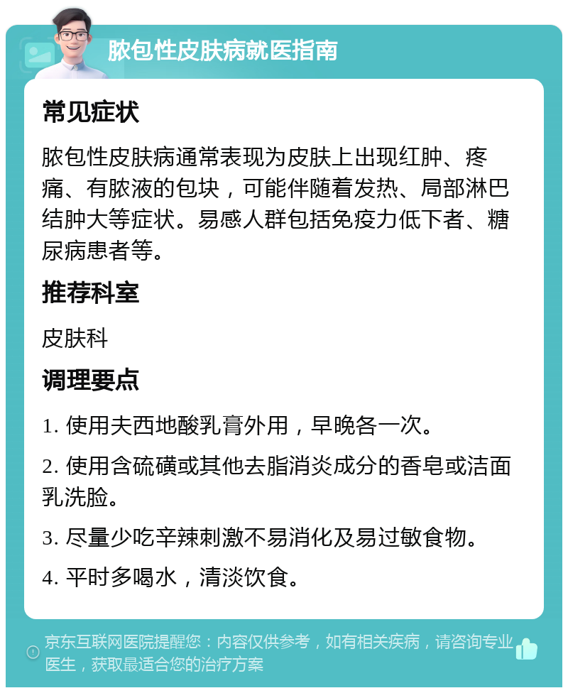 脓包性皮肤病就医指南 常见症状 脓包性皮肤病通常表现为皮肤上出现红肿、疼痛、有脓液的包块，可能伴随着发热、局部淋巴结肿大等症状。易感人群包括免疫力低下者、糖尿病患者等。 推荐科室 皮肤科 调理要点 1. 使用夫西地酸乳膏外用，早晚各一次。 2. 使用含硫磺或其他去脂消炎成分的香皂或洁面乳洗脸。 3. 尽量少吃辛辣刺激不易消化及易过敏食物。 4. 平时多喝水，清淡饮食。