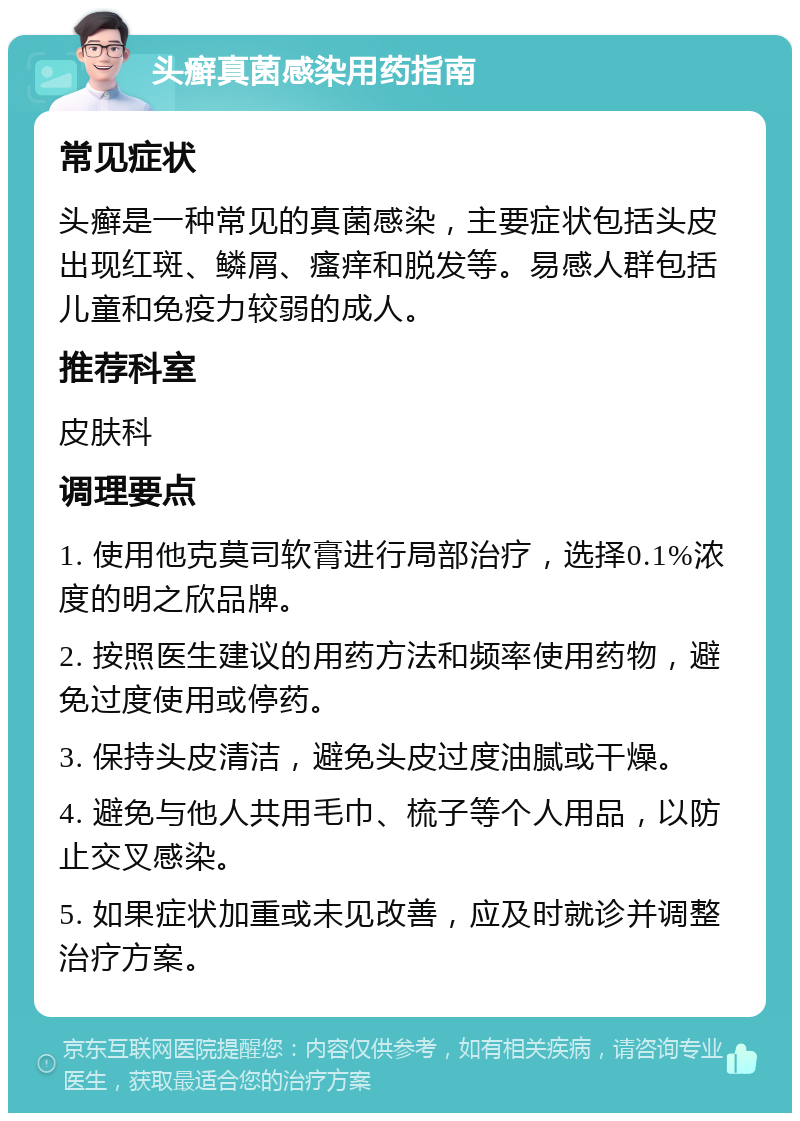 头癣真菌感染用药指南 常见症状 头癣是一种常见的真菌感染，主要症状包括头皮出现红斑、鳞屑、瘙痒和脱发等。易感人群包括儿童和免疫力较弱的成人。 推荐科室 皮肤科 调理要点 1. 使用他克莫司软膏进行局部治疗，选择0.1%浓度的明之欣品牌。 2. 按照医生建议的用药方法和频率使用药物，避免过度使用或停药。 3. 保持头皮清洁，避免头皮过度油腻或干燥。 4. 避免与他人共用毛巾、梳子等个人用品，以防止交叉感染。 5. 如果症状加重或未见改善，应及时就诊并调整治疗方案。