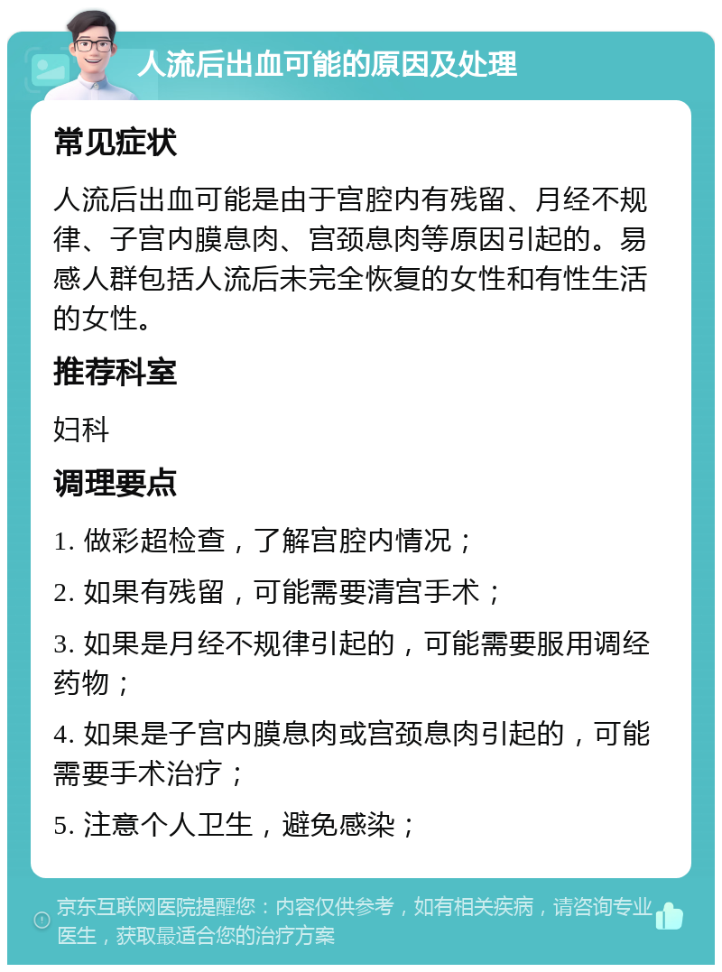 人流后出血可能的原因及处理 常见症状 人流后出血可能是由于宫腔内有残留、月经不规律、子宫内膜息肉、宫颈息肉等原因引起的。易感人群包括人流后未完全恢复的女性和有性生活的女性。 推荐科室 妇科 调理要点 1. 做彩超检查，了解宫腔内情况； 2. 如果有残留，可能需要清宫手术； 3. 如果是月经不规律引起的，可能需要服用调经药物； 4. 如果是子宫内膜息肉或宫颈息肉引起的，可能需要手术治疗； 5. 注意个人卫生，避免感染；