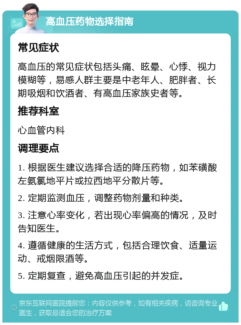 高血压药物选择指南 常见症状 高血压的常见症状包括头痛、眩晕、心悸、视力模糊等，易感人群主要是中老年人、肥胖者、长期吸烟和饮酒者、有高血压家族史者等。 推荐科室 心血管内科 调理要点 1. 根据医生建议选择合适的降压药物，如苯磺酸左氨氯地平片或拉西地平分散片等。 2. 定期监测血压，调整药物剂量和种类。 3. 注意心率变化，若出现心率偏高的情况，及时告知医生。 4. 遵循健康的生活方式，包括合理饮食、适量运动、戒烟限酒等。 5. 定期复查，避免高血压引起的并发症。