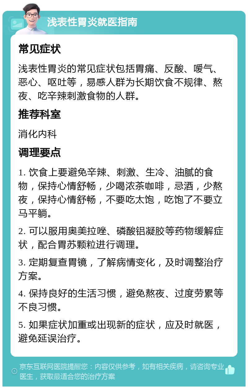 浅表性胃炎就医指南 常见症状 浅表性胃炎的常见症状包括胃痛、反酸、嗳气、恶心、呕吐等，易感人群为长期饮食不规律、熬夜、吃辛辣刺激食物的人群。 推荐科室 消化内科 调理要点 1. 饮食上要避免辛辣、刺激、生冷、油腻的食物，保持心情舒畅，少喝浓茶咖啡，忌酒，少熬夜，保持心情舒畅，不要吃太饱，吃饱了不要立马平躺。 2. 可以服用奥美拉唑、磷酸铝凝胶等药物缓解症状，配合胃苏颗粒进行调理。 3. 定期复查胃镜，了解病情变化，及时调整治疗方案。 4. 保持良好的生活习惯，避免熬夜、过度劳累等不良习惯。 5. 如果症状加重或出现新的症状，应及时就医，避免延误治疗。