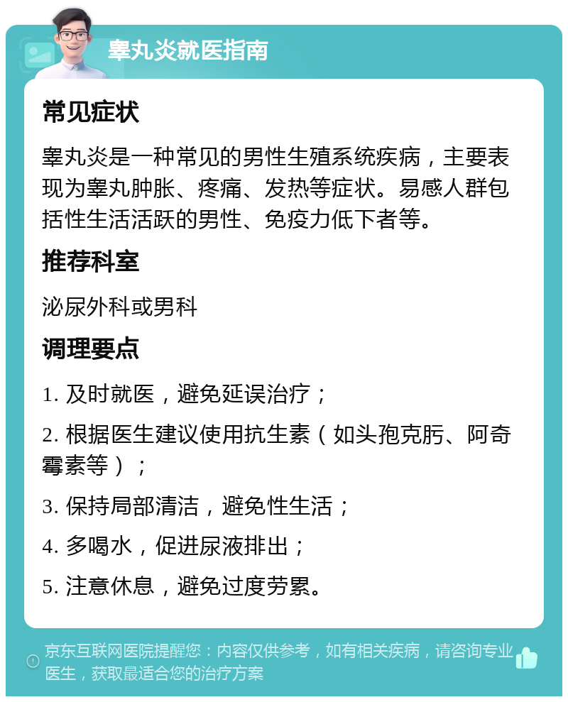 睾丸炎就医指南 常见症状 睾丸炎是一种常见的男性生殖系统疾病，主要表现为睾丸肿胀、疼痛、发热等症状。易感人群包括性生活活跃的男性、免疫力低下者等。 推荐科室 泌尿外科或男科 调理要点 1. 及时就医，避免延误治疗； 2. 根据医生建议使用抗生素（如头孢克肟、阿奇霉素等）； 3. 保持局部清洁，避免性生活； 4. 多喝水，促进尿液排出； 5. 注意休息，避免过度劳累。