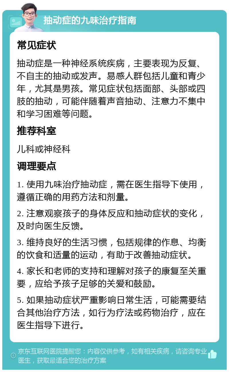 抽动症的九味治疗指南 常见症状 抽动症是一种神经系统疾病，主要表现为反复、不自主的抽动或发声。易感人群包括儿童和青少年，尤其是男孩。常见症状包括面部、头部或四肢的抽动，可能伴随着声音抽动、注意力不集中和学习困难等问题。 推荐科室 儿科或神经科 调理要点 1. 使用九味治疗抽动症，需在医生指导下使用，遵循正确的用药方法和剂量。 2. 注意观察孩子的身体反应和抽动症状的变化，及时向医生反馈。 3. 维持良好的生活习惯，包括规律的作息、均衡的饮食和适量的运动，有助于改善抽动症状。 4. 家长和老师的支持和理解对孩子的康复至关重要，应给予孩子足够的关爱和鼓励。 5. 如果抽动症状严重影响日常生活，可能需要结合其他治疗方法，如行为疗法或药物治疗，应在医生指导下进行。