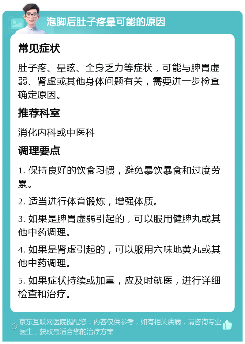 泡脚后肚子疼晕可能的原因 常见症状 肚子疼、晕眩、全身乏力等症状，可能与脾胃虚弱、肾虚或其他身体问题有关，需要进一步检查确定原因。 推荐科室 消化内科或中医科 调理要点 1. 保持良好的饮食习惯，避免暴饮暴食和过度劳累。 2. 适当进行体育锻炼，增强体质。 3. 如果是脾胃虚弱引起的，可以服用健脾丸或其他中药调理。 4. 如果是肾虚引起的，可以服用六味地黄丸或其他中药调理。 5. 如果症状持续或加重，应及时就医，进行详细检查和治疗。