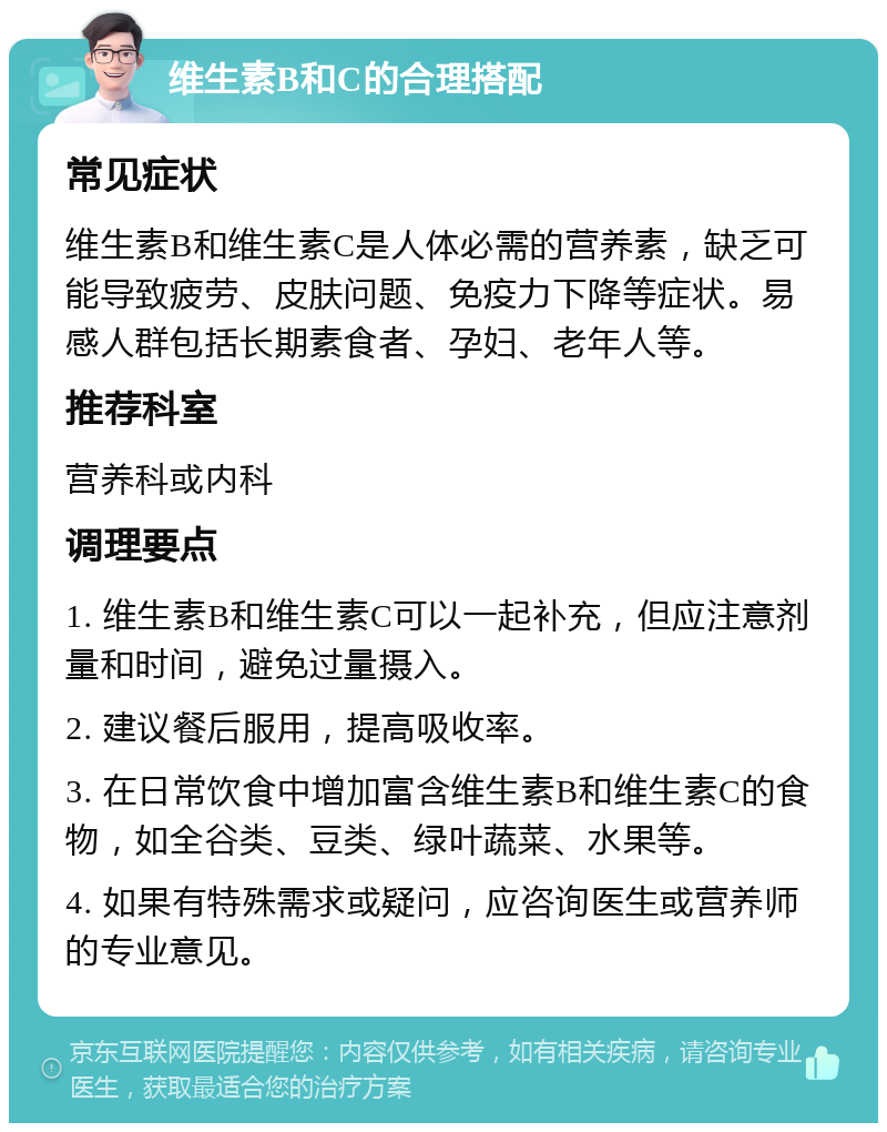 维生素B和C的合理搭配 常见症状 维生素B和维生素C是人体必需的营养素，缺乏可能导致疲劳、皮肤问题、免疫力下降等症状。易感人群包括长期素食者、孕妇、老年人等。 推荐科室 营养科或内科 调理要点 1. 维生素B和维生素C可以一起补充，但应注意剂量和时间，避免过量摄入。 2. 建议餐后服用，提高吸收率。 3. 在日常饮食中增加富含维生素B和维生素C的食物，如全谷类、豆类、绿叶蔬菜、水果等。 4. 如果有特殊需求或疑问，应咨询医生或营养师的专业意见。