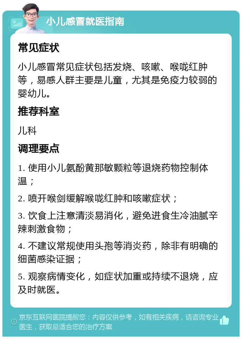 小儿感冒就医指南 常见症状 小儿感冒常见症状包括发烧、咳嗽、喉咙红肿等，易感人群主要是儿童，尤其是免疫力较弱的婴幼儿。 推荐科室 儿科 调理要点 1. 使用小儿氨酚黄那敏颗粒等退烧药物控制体温； 2. 喷开喉剑缓解喉咙红肿和咳嗽症状； 3. 饮食上注意清淡易消化，避免进食生冷油腻辛辣刺激食物； 4. 不建议常规使用头孢等消炎药，除非有明确的细菌感染证据； 5. 观察病情变化，如症状加重或持续不退烧，应及时就医。