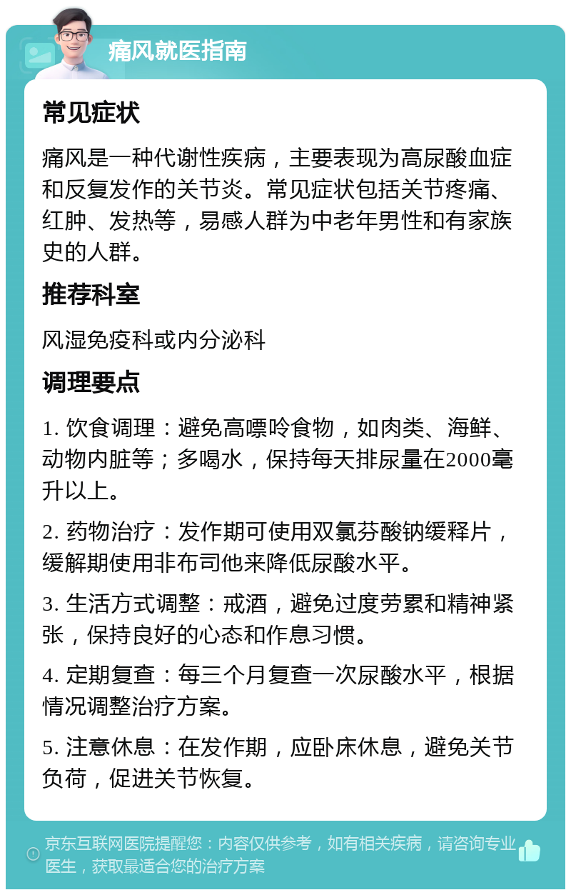 痛风就医指南 常见症状 痛风是一种代谢性疾病，主要表现为高尿酸血症和反复发作的关节炎。常见症状包括关节疼痛、红肿、发热等，易感人群为中老年男性和有家族史的人群。 推荐科室 风湿免疫科或内分泌科 调理要点 1. 饮食调理：避免高嘌呤食物，如肉类、海鲜、动物内脏等；多喝水，保持每天排尿量在2000毫升以上。 2. 药物治疗：发作期可使用双氯芬酸钠缓释片，缓解期使用非布司他来降低尿酸水平。 3. 生活方式调整：戒酒，避免过度劳累和精神紧张，保持良好的心态和作息习惯。 4. 定期复查：每三个月复查一次尿酸水平，根据情况调整治疗方案。 5. 注意休息：在发作期，应卧床休息，避免关节负荷，促进关节恢复。