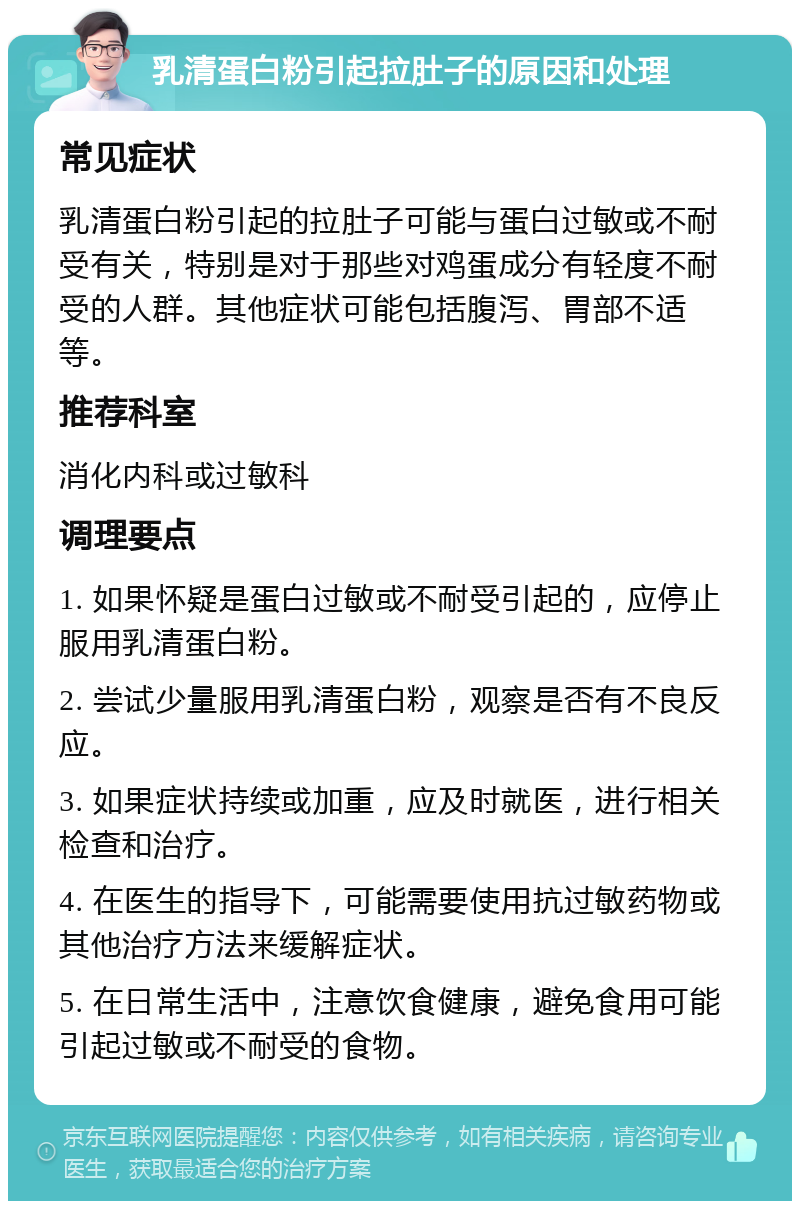 乳清蛋白粉引起拉肚子的原因和处理 常见症状 乳清蛋白粉引起的拉肚子可能与蛋白过敏或不耐受有关，特别是对于那些对鸡蛋成分有轻度不耐受的人群。其他症状可能包括腹泻、胃部不适等。 推荐科室 消化内科或过敏科 调理要点 1. 如果怀疑是蛋白过敏或不耐受引起的，应停止服用乳清蛋白粉。 2. 尝试少量服用乳清蛋白粉，观察是否有不良反应。 3. 如果症状持续或加重，应及时就医，进行相关检查和治疗。 4. 在医生的指导下，可能需要使用抗过敏药物或其他治疗方法来缓解症状。 5. 在日常生活中，注意饮食健康，避免食用可能引起过敏或不耐受的食物。