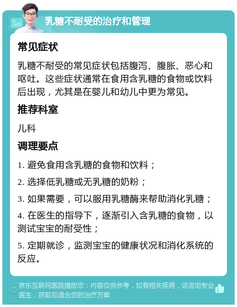 乳糖不耐受的治疗和管理 常见症状 乳糖不耐受的常见症状包括腹泻、腹胀、恶心和呕吐。这些症状通常在食用含乳糖的食物或饮料后出现，尤其是在婴儿和幼儿中更为常见。 推荐科室 儿科 调理要点 1. 避免食用含乳糖的食物和饮料； 2. 选择低乳糖或无乳糖的奶粉； 3. 如果需要，可以服用乳糖酶来帮助消化乳糖； 4. 在医生的指导下，逐渐引入含乳糖的食物，以测试宝宝的耐受性； 5. 定期就诊，监测宝宝的健康状况和消化系统的反应。